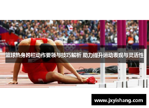 篮球热身跨栏动作要领与技巧解析 助力提升运动表现与灵活性